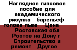 Наглядное гипсовое пособие для академического рисунка,  барельеф «голова льва» › Цена ­ 800 - Ростовская обл., Ростов-на-Дону г. Строительство и ремонт » Другое   
